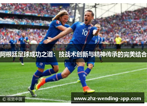 阿根廷足球成功之道:技战术创新与精神传承的完美结合 阿根廷足球成功之道:技战术创新与精神传承的完美结合