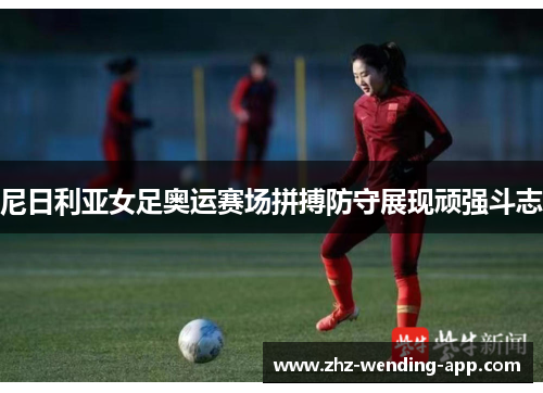 尼日利亚女足奥运赛场拼搏防守展现顽强斗志