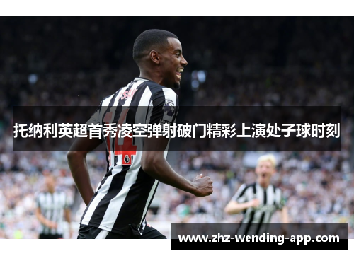 托纳利英超首秀凌空弹射破门精彩上演处子球时刻