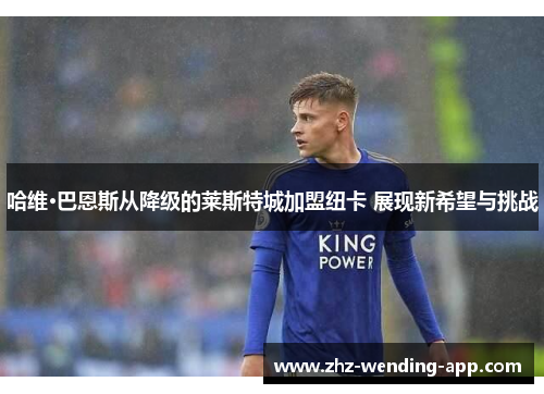 哈维·巴恩斯从降级的莱斯特城加盟纽卡 展现新希望与挑战 哈维·巴恩斯从降级的莱斯特城加盟纽卡 展现新希望与挑战