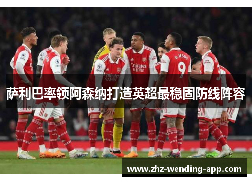 萨利巴率领阿森纳打造英超最稳固防线阵容